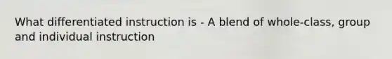 What differentiated instruction is - A blend of whole-class, group and individual instruction