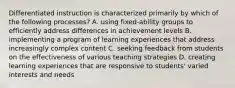 Differentiated instruction is characterized primarily by which of the following processes? A. using fixed-ability groups to efficiently address differences in achievement levels B. implementing a program of learning experiences that address increasingly complex content C. seeking feedback from students on the effectiveness of various teaching strategies D. creating learning experiences that are responsive to students' varied interests and needs