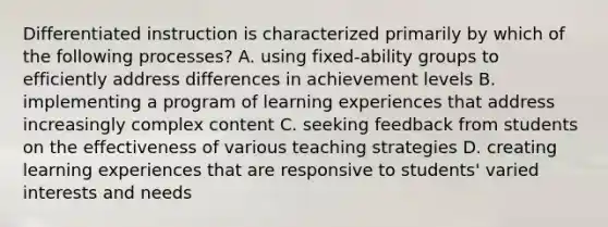 Differentiated instruction is characterized primarily by which of the following processes? A. using fixed-ability groups to efficiently address differences in achievement levels B. implementing a program of learning experiences that address increasingly complex content C. seeking feedback from students on the effectiveness of various teaching strategies D. creating learning experiences that are responsive to students' varied interests and needs