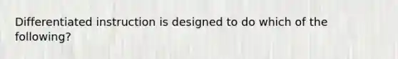 Differentiated instruction is designed to do which of the following?