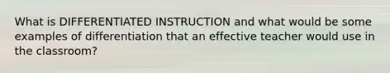 What is DIFFERENTIATED INSTRUCTION and what would be some examples of differentiation that an effective teacher would use in the classroom?