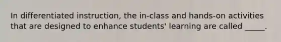 In differentiated instruction, the in-class and hands-on activities that are designed to enhance students' learning are called _____.