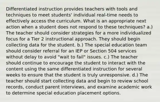 Differentiated instruction provides teachers with tools and techniques to meet students' individual real-time needs to effectively access the curriculum. What is an appropriate next action when a student does not respond to these techniques? a.) The teacher should consider strategies for a more individualized focus for a Tier 2 instructional approach. They should begin collecting data for the student. b.) The special education team should consider referral for an IEP or Section 504 services without delay to avoid "wait to fail" issues. c.) The teacher should continue to encourage the student to interact with the content using the same differentiated instruction for several weeks to ensure that the student is truly unresponsive. d.) The teacher should start collecting data and begin to review school records, conduct parent interviews, and examine academic work to determine special education placement options.