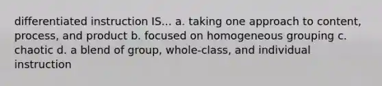 differentiated instruction IS... a. taking one approach to content, process, and product b. focused on homogeneous grouping c. chaotic d. a blend of group, whole-class, and individual instruction