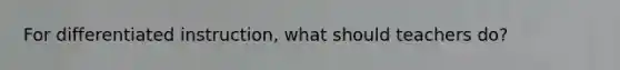 For differentiated instruction, what should teachers do?