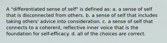 A "differentiated sense of self" is defined as: a. a sense of self that is disconnected from others. b. a sense of self that includes taking others' advice into consideration. c. a sense of self that connects to a coherent, reflective inner voice that is the foundation for self-efficacy. d. all of the choices are correct.