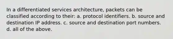 In a differentiated services architecture, packets can be classified according to their: a. protocol identifiers. b. source and destination IP address. c. source and destination port numbers. d. all of the above.