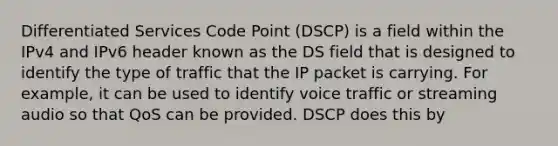 Differentiated Services Code Point (DSCP) is a field within the IPv4 and IPv6 header known as the DS field that is designed to identify the type of traffic that the IP packet is carrying. For example, it can be used to identify voice traffic or streaming audio so that QoS can be provided. DSCP does this by