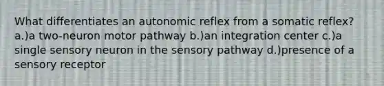 What differentiates an autonomic reflex from a somatic reflex? a.)a two-neuron motor pathway b.)an integration center c.)a single sensory neuron in the sensory pathway d.)presence of a sensory receptor