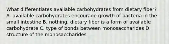 What differentiates available carbohydrates from dietary fiber? A. available carbohydrates encourage growth of bacteria in <a href='https://www.questionai.com/knowledge/kt623fh5xn-the-small-intestine' class='anchor-knowledge'>the small intestine</a> B. nothing, dietary fiber is a form of available carbohydrate C. type of bonds between monosaccharides D. structure of the monosaccharides