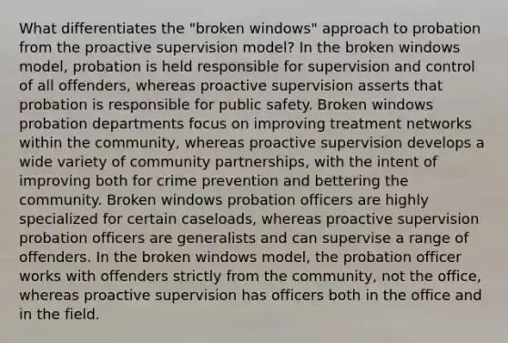 What differentiates the "broken windows" approach to probation from the proactive supervision model? In the broken windows model, probation is held responsible for supervision and control of all offenders, whereas proactive supervision asserts that probation is responsible for public safety. Broken windows probation departments focus on improving treatment networks within the community, whereas proactive supervision develops a wide variety of community partnerships, with the intent of improving both for crime prevention and bettering the community. Broken windows probation officers are highly specialized for certain caseloads, whereas proactive supervision probation officers are generalists and can supervise a range of offenders. In the broken windows model, the probation officer works with offenders strictly from the community, not the office, whereas proactive supervision has officers both in the office and in the field.