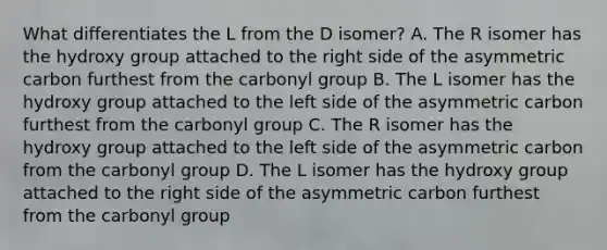 What differentiates the L from the D isomer? A. The R isomer has the hydroxy group attached to the right side of the asymmetric carbon furthest from the carbonyl group B. The L isomer has the hydroxy group attached to the left side of the asymmetric carbon furthest from the carbonyl group C. The R isomer has the hydroxy group attached to the left side of the asymmetric carbon from the carbonyl group D. The L isomer has the hydroxy group attached to the right side of the asymmetric carbon furthest from the carbonyl group