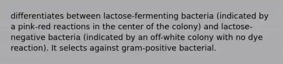 differentiates between lactose-fermenting bacteria (indicated by a pink-red reactions in the center of the colony) and lactose-negative bacteria (indicated by an off-white colony with no dye reaction). It selects against gram-positive bacterial.