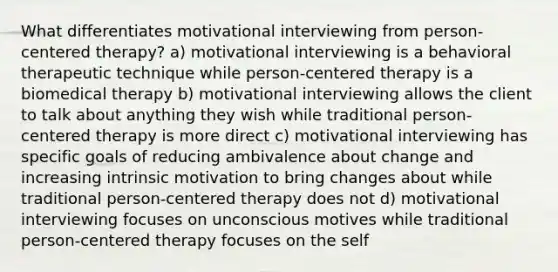 What differentiates motivational interviewing from person-centered therapy? a) motivational interviewing is a behavioral therapeutic technique while person-centered therapy is a biomedical therapy b) motivational interviewing allows the client to talk about anything they wish while traditional person-centered therapy is more direct c) motivational interviewing has specific goals of reducing ambivalence about change and increasing intrinsic motivation to bring changes about while traditional person-centered therapy does not d) motivational interviewing focuses on unconscious motives while traditional person-centered therapy focuses on the self