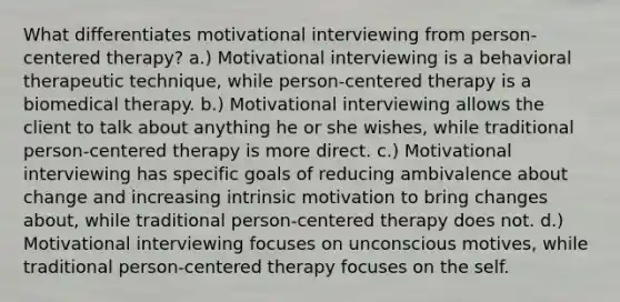 What differentiates motivational interviewing from person-centered therapy? a.) Motivational interviewing is a behavioral therapeutic technique, while person-centered therapy is a biomedical therapy. b.) Motivational interviewing allows the client to talk about anything he or she wishes, while traditional person-centered therapy is more direct. c.) Motivational interviewing has specific goals of reducing ambivalence about change and increasing intrinsic motivation to bring changes about, while traditional person-centered therapy does not. d.) Motivational interviewing focuses on unconscious motives, while traditional person-centered therapy focuses on the self.