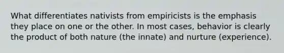 What differentiates nativists from empiricists is the emphasis they place on one or the other. In most cases, behavior is clearly the product of both nature (the innate) and nurture (experience).