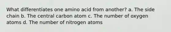 What differentiates one amino acid from another? a. The side chain b. The central carbon atom c. The number of oxygen atoms d. The number of nitrogen atoms