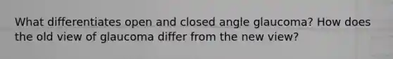 What differentiates open and closed angle glaucoma? How does the old view of glaucoma differ from the new view?