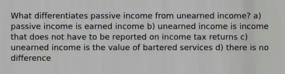 What differentiates passive income from unearned income? a) passive income is earned income b) unearned income is income that does not have to be reported on income tax returns c) unearned income is the value of bartered services d) there is no difference