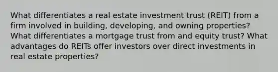 What differentiates a real estate investment trust (REIT) from a firm involved in building, developing, and owning properties? What differentiates a mortgage trust from and equity trust? What advantages do REITs offer investors over direct investments in real estate properties?