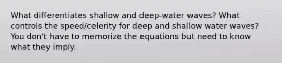 What differentiates shallow and deep-water waves? What controls the speed/celerity for deep and shallow water waves? You don't have to memorize the equations but need to know what they imply.