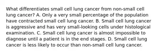 What differentiates small cell lung cancer from non-small cell lung cancer? A. Only a very small percentage of the population have contracted small cell lung cancer. B. Small cell lung cancer is aggressive and has very small-looking cells under histological examination. C. Small cell lung cancer is almost impossible to diagnose until a patient is in the end stages. D. Small cell lung cancer is less likely to occur than non-small cell lung cancer.