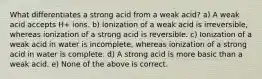 What differentiates a strong acid from a weak acid? a) A weak acid accepts H+ ions. b) Ionization of a weak acid is irreversible, whereas ionization of a strong acid is reversible. c) Ionization of a weak acid in water is incomplete, whereas ionization of a strong acid in water is complete. d) A strong acid is more basic than a weak acid. e) None of the above is correct.