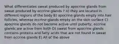 What differentiates sweat produced by apocrine glands from sweat produced by eccrine glands ? A) they are located in different regions of the body B) apocrine glands empty into hair follicles, whereas eccrine glands empty on the skin surface C) apocrine glands do not become active until puberty; eccrine glands are active from birth D) sweat from apocrine glands contains proteins and fatty acids that are not found in sweat from eccrine glands E) All of the above