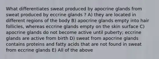 What differentiates sweat produced by apocrine glands from sweat produced by eccrine glands ? A) they are located in different regions of the body B) apocrine glands empty into hair follicles, whereas eccrine glands empty on the skin surface C) apocrine glands do not become active until puberty; eccrine glands are active from birth D) sweat from apocrine glands contains proteins and fatty acids that are not found in sweat from eccrine glands E) All of the above