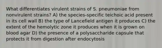 What differentiates virulent strains of S. pneumoniae from nonvirulent strains? A) the species-specific teichoic acid present in its cell wall B) the type of Lancefield antigen it produces C) the extent of the hemolytic zone it produces when it is grown on blood agar D) the presence of a polysaccharide capsule that protects it from digestion after endocytosis