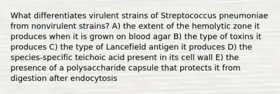 What differentiates virulent strains of Streptococcus pneumoniae from nonvirulent strains? A) the extent of the hemolytic zone it produces when it is grown on blood agar B) the type of toxins it produces C) the type of Lancefield antigen it produces D) the species-specific teichoic acid present in its cell wall E) the presence of a polysaccharide capsule that protects it from digestion after endocytosis