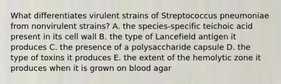 What differentiates virulent strains of Streptococcus pneumoniae from nonvirulent strains? A. the species-specific teichoic acid present in its cell wall B. the type of Lancefield antigen it produces C. the presence of a polysaccharide capsule D. the type of toxins it produces E. the extent of the hemolytic zone it produces when it is grown on blood agar