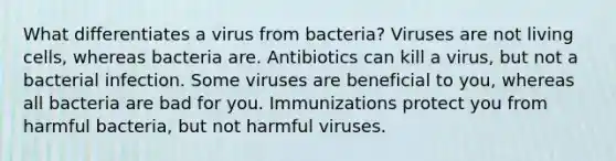 What differentiates a virus from bacteria? Viruses are not living cells, whereas bacteria are. Antibiotics can kill a virus, but not a bacterial infection. Some viruses are beneficial to you, whereas all bacteria are bad for you. Immunizations protect you from harmful bacteria, but not harmful viruses.