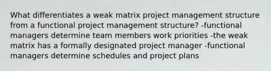 What differentiates a weak matrix project management structure from a functional project management structure? -functional managers determine team members work priorities -the weak matrix has a formally designated project manager -functional managers determine schedules and project plans