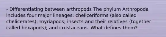 - Differentiating between arthropods The phylum Arthropoda includes four major lineages: cheliceriforms (also called chelicerates); myriapods; insects and their relatives (together called hexapods); and crustaceans. What defines them?