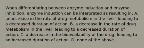 When differentiating between enzyme induction and enzyme inhibition, enzyme induction can be interpreted as resulting in: A. an increase in the rate of drug metabolism in the liver, leading to a decreased duration of action. B. a decrease in the rate of drug metabolism in the liver, leading to a decreased duration of action. C. a decrease in the bioavailability of the drug, leading to an increased duration of action. D. none of the above.