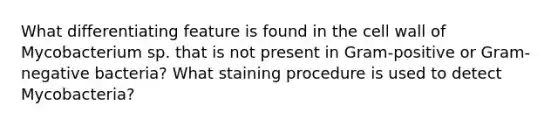 What differentiating feature is found in the cell wall of Mycobacterium sp. that is not present in Gram-positive or Gram-negative bacteria? What staining procedure is used to detect Mycobacteria?