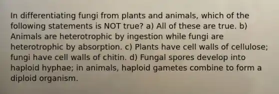 In differentiating fungi from plants and animals, which of the following statements is NOT true? a) All of these are true. b) Animals are heterotrophic by ingestion while fungi are heterotrophic by absorption. c) Plants have cell walls of cellulose; fungi have cell walls of chitin. d) Fungal spores develop into haploid hyphae; in animals, haploid gametes combine to form a diploid organism.