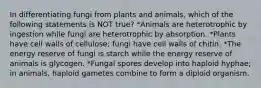 In differentiating fungi from plants and animals, which of the following statements is NOT true? *Animals are heterotrophic by ingestion while fungi are heterotrophic by absorption. *Plants have cell walls of cellulose; fungi have cell walls of chitin. *The energy reserve of fungi is starch while the energy reserve of animals is glycogen. *Fungal spores develop into haploid hyphae; in animals, haploid gametes combine to form a diploid organism.