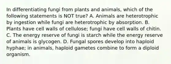 In differentiating fungi from plants and animals, which of the following statements is NOT true? A. Animals are heterotrophic by ingestion while fungi are heterotrophic by absorption. B. Plants have cell walls of cellulose; fungi have cell walls of chitin. C. The energy reserve of fungi is starch while the energy reserve of animals is glycogen. D. Fungal spores develop into haploid hyphae; in animals, haploid gametes combine to form a diploid organism.