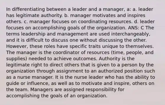 In differentiating between a leader and a manager, a: a. leader has legitimate authority. b. manager motivates and inspires others. c. manager focuses on coordinating resources. d. leader focuses on accomplishing goals of the organization. ANS: C The terms leadership and management are used interchangeably, and it is difficult to discuss one without discussing the other. However, these roles have specific traits unique to themselves. The manager is the coordinator of resources (time, people, and supplies) needed to achieve outcomes. Authority is the legitimate right to direct others that is given to a person by the organization through assignment to an authorized position such as a nurse manager. It is the nurse leader who has the ability to guide or influence, as well as to motivate and inspire, others on the team. Managers are assigned responsibility for accomplishing the goals of an organization.