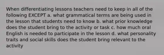 When differentiating lessons teachers need to keep in all of the following EXCEPT a. what grammatical terms are being used in the lesson that students need to know b. what prior knowledge does the student bring to the activity or task c. how much oral English is needed to participate in the lesson d. what personality traits and social skills does the student bring relevant to the activity