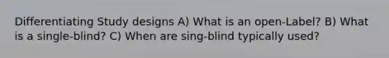 Differentiating Study designs A) What is an open-Label? B) What is a single-blind? C) When are sing-blind typically used?