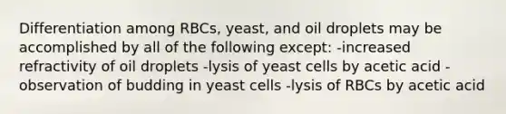 Differentiation among RBCs, yeast, and oil droplets may be accomplished by all of the following except: -increased refractivity of oil droplets -lysis of yeast cells by acetic acid -observation of budding in yeast cells -lysis of RBCs by acetic acid