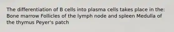 The differentiation of B cells into plasma cells takes place in the: Bone marrow Follicles of the lymph node and spleen Medulla of the thymus Peyer's patch