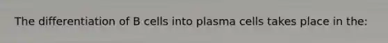 The differentiation of B cells into plasma cells takes place in the: