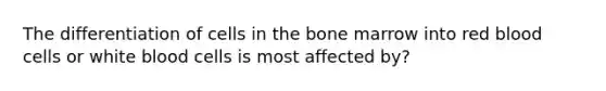 The differentiation of cells in the bone marrow into red blood cells or white blood cells is most affected by?