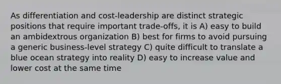 As differentiation and cost-leadership are distinct strategic positions that require important trade-offs, it is A) easy to build an ambidextrous organization B) best for firms to avoid pursuing a generic business-level strategy C) quite difficult to translate a blue ocean strategy into reality D) easy to increase value and lower cost at the same time