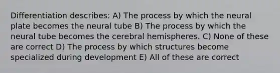 Differentiation describes: A) The process by which the neural plate becomes the neural tube B) The process by which the neural tube becomes the cerebral hemispheres. C) None of these are correct D) The process by which structures become specialized during development E) All of these are correct