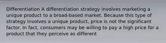 Differentiation A differentiation strategy involves marketing a unique product to a broad-based market. Because this type of strategy involves a unique product, price is not the significant factor. In fact, consumers may be willing to pay a high price for a product that they perceive as different